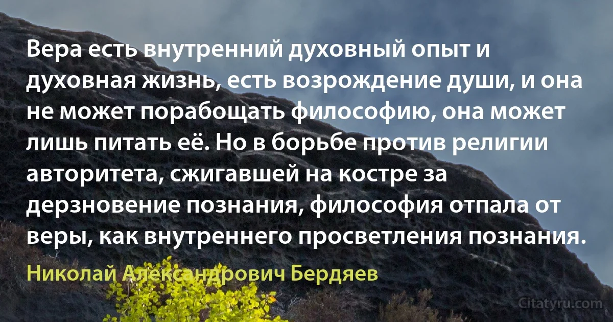 Вера есть внутренний духовный опыт и духовная жизнь, есть возрождение души, и она не может порабощать философию, она может лишь питать её. Но в борьбе против религии авторитета, сжигавшей на костре за дерзновение познания, философия отпала от веры, как внутреннего просветления познания. (Николай Александрович Бердяев)