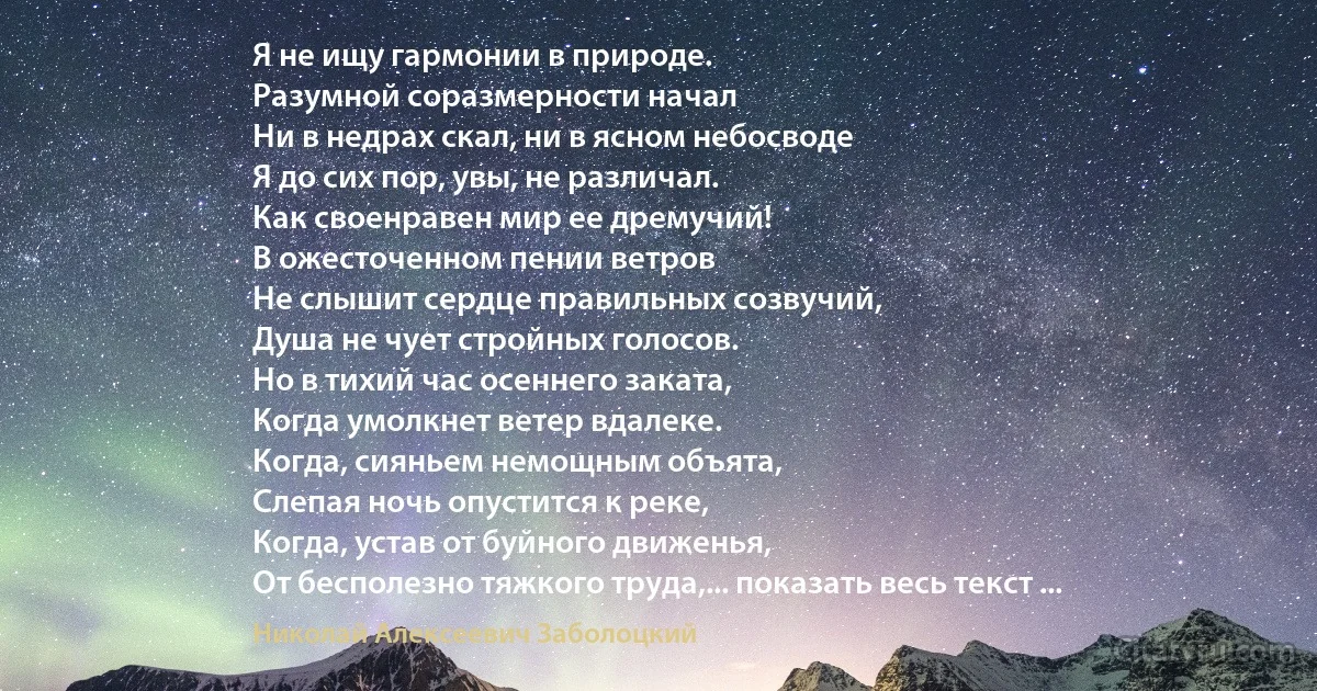 Я не ищу гармонии в природе.
Разумной соразмерности начал
Ни в недрах скал, ни в ясном небосводе
Я до сих пор, увы, не различал.
Как своенравен мир ее дремучий!
В ожесточенном пении ветров
Не слышит сердце правильных созвучий,
Душа не чует стройных голосов.
Но в тихий час осеннего заката,
Когда умолкнет ветер вдалеке.
Когда, сияньем немощным объята,
Слепая ночь опустится к реке,
Когда, устав от буйного движенья,
От бесполезно тяжкого труда,... показать весь текст ... (Николай Алексеевич Заболоцкий)