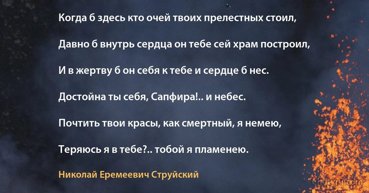 Когда б здесь кто очей твоих прелестных стоил,

Давно б внутрь сердца он тебе сей храм построил,

И в жертву б он себя к тебе и сердце б нес.

Достойна ты себя, Сапфира!.. и небес.

Почтить твои красы, как смертный, я немею,

Теряюсь я в тебе?.. тобой я пламенею. (Николай Еремеевич Струйский)