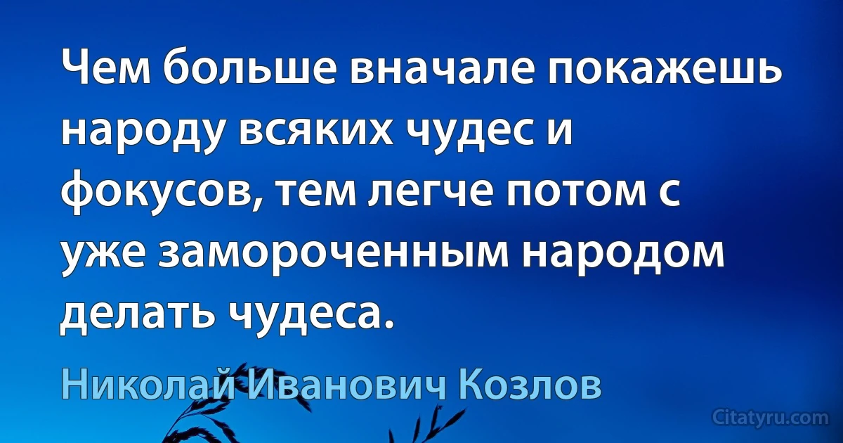 Чем больше вначале покажешь народу всяких чудес и фокусов, тем легче потом с уже замороченным народом делать чудеса. (Николай Иванович Козлов)