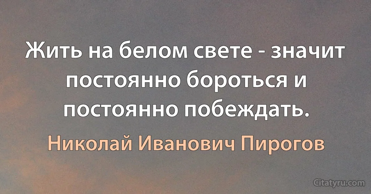 Жить на белом свете - значит постоянно бороться и постоянно побеждать. (Николай Иванович Пирогов)