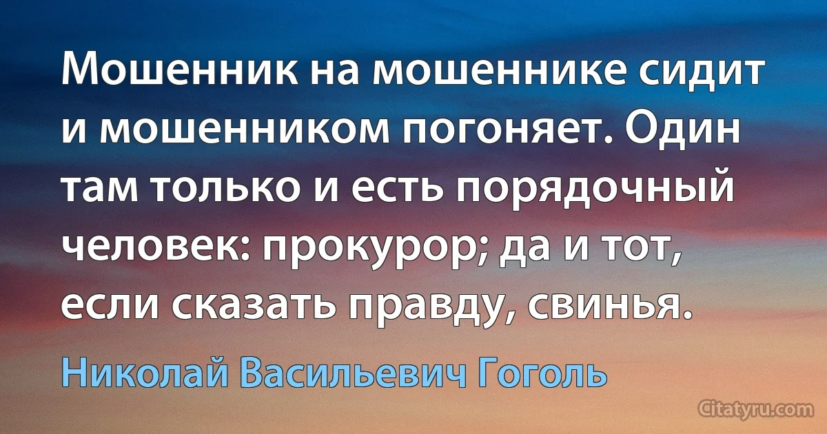 Мошенник на мошеннике сидит и мошенником погоняет. Один там только и есть порядочный человек: прокурор; да и тот, если сказать правду, свинья. (Николай Васильевич Гоголь)