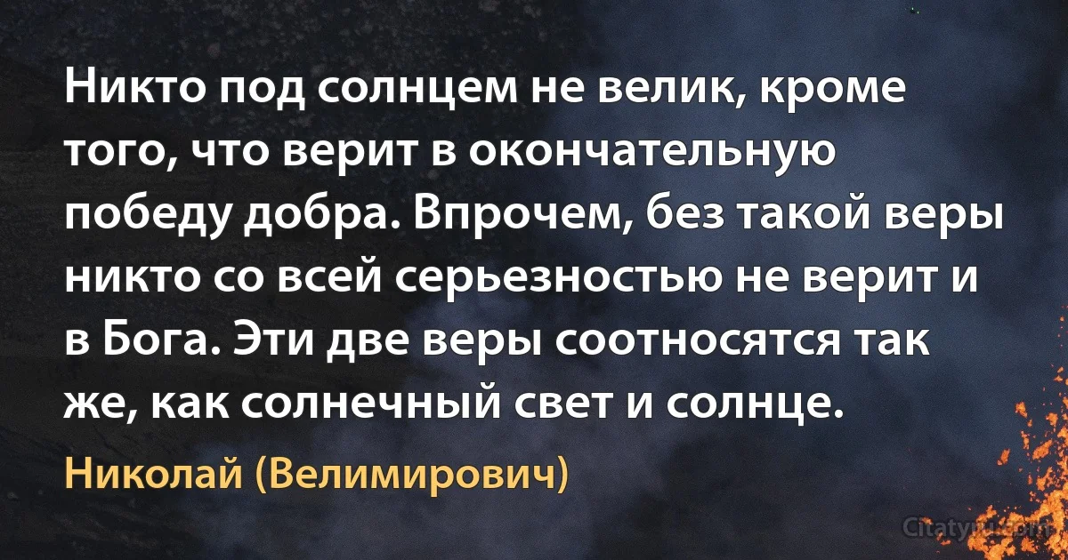 Никто под солнцем не велик, кроме того, что верит в окончательную победу добра. Впрочем, без такой веры никто со всей серьезностью не верит и в Бога. Эти две веры соотносятся так же, как солнечный свет и солнце. (Николай (Велимирович))