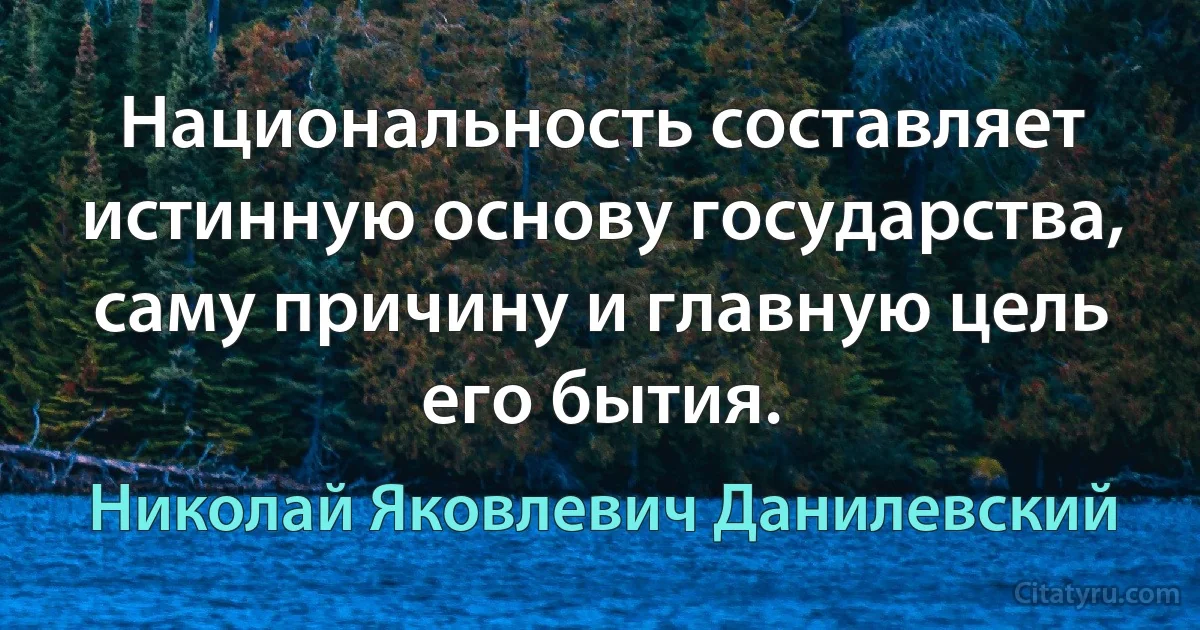 Национальность составляет истинную основу государства, саму причину и главную цель его бытия. (Николай Яковлевич Данилевский)