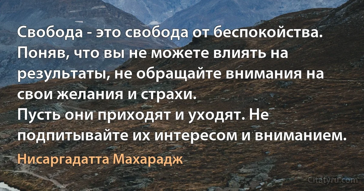 Свобода - это свобода от беспокойства. Поняв, что вы не можете влиять на результаты, не обращайте внимания на свои желания и страхи.
Пусть они приходят и уходят. Не подпитывайте их интересом и вниманием. (Нисаргадатта Махарадж)