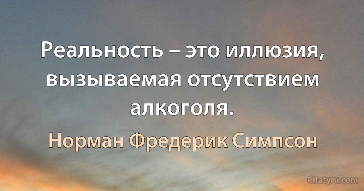 Реальность – это иллюзия, вызываемая отсутствием алкоголя. (Норман Фредерик Симпсон)