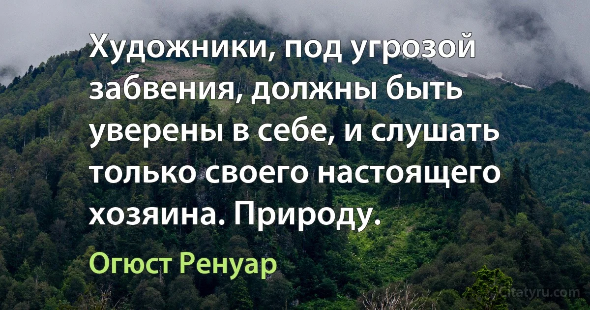 Художники, под угрозой забвения, должны быть уверены в себе, и слушать только своего настоящего хозяина. Природу. (Огюст Ренуар)