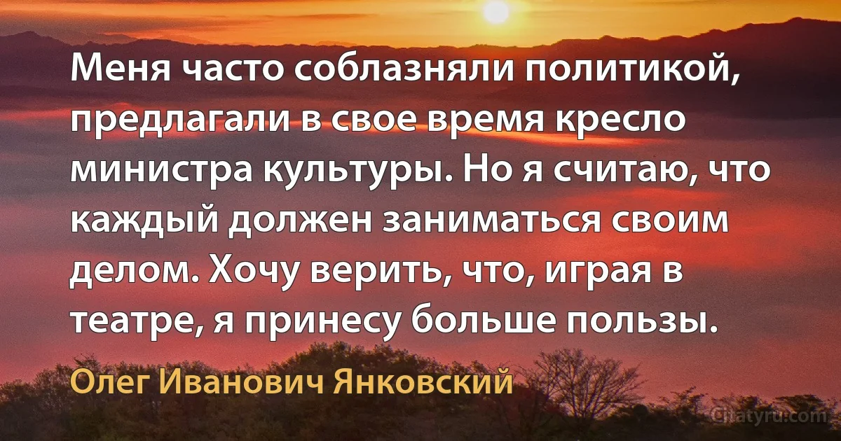 Меня часто соблазняли политикой, предлагали в свое время кресло министра культуры. Но я считаю, что каждый должен заниматься своим делом. Хочу верить, что, играя в театре, я принесу больше пользы. (Олег Иванович Янковский)