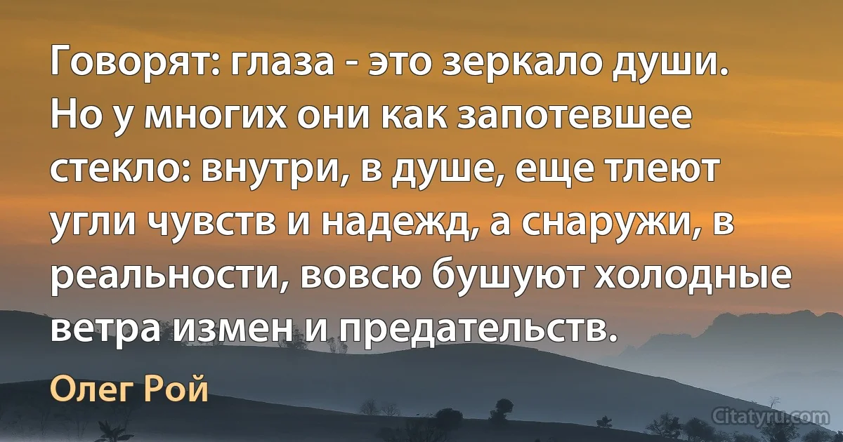 Говорят: глаза - это зеркало души. Но у многих они как запотевшее стекло: внутри, в душе, еще тлеют угли чувств и надежд, а снаружи, в реальности, вовсю бушуют холодные ветра измен и предательств. (Олег Рой)