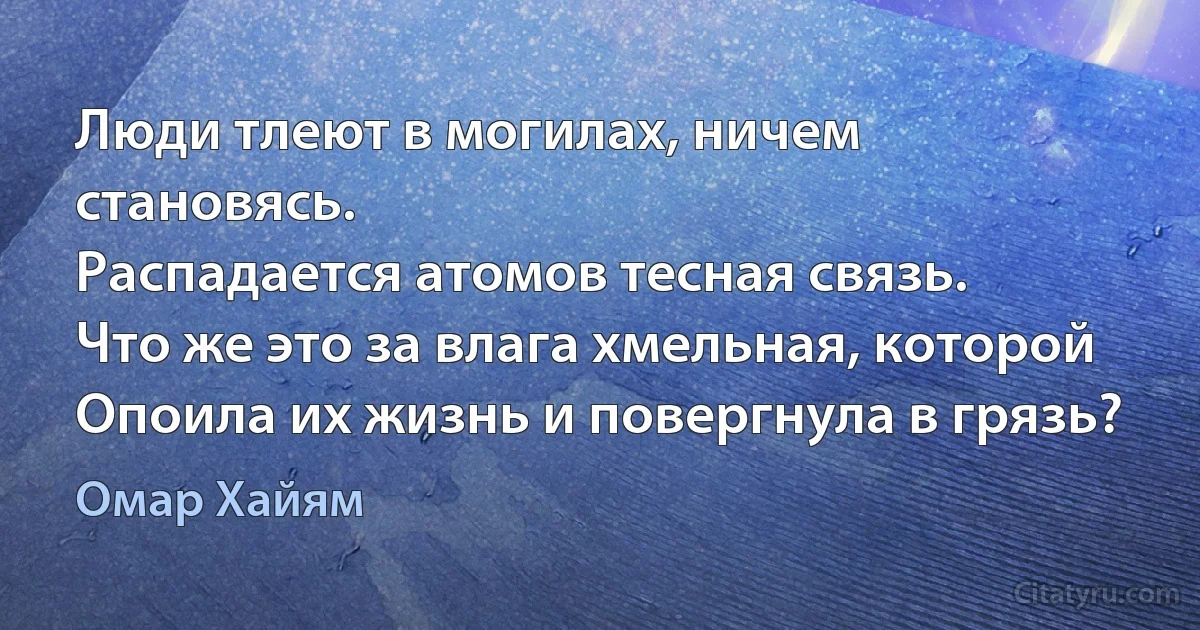 Люди тлеют в могилах, ничем становясь.
Распадается атомов тесная связь.
Что же это за влага хмельная, которой
Опоила их жизнь и повергнула в грязь? (Омар Хайям)