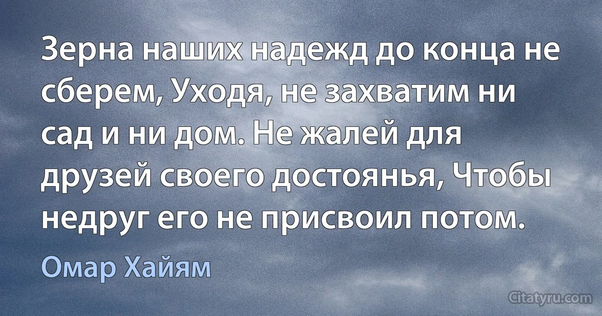 Зерна наших надежд до конца не сберем, Уходя, не захватим ни сад и ни дом. Не жалей для друзей своего достоянья, Чтобы недруг его не присвоил потом. (Омар Хайям)