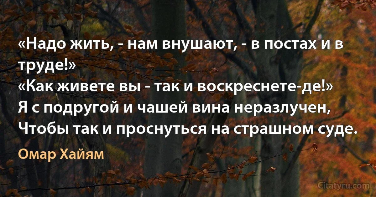 «Надо жить, - нам внушают, - в постах и в труде!»
«Как живете вы - так и воскреснете-де!»
Я с подругой и чашей вина неразлучен,
Чтобы так и проснуться на страшном суде. (Омар Хайям)