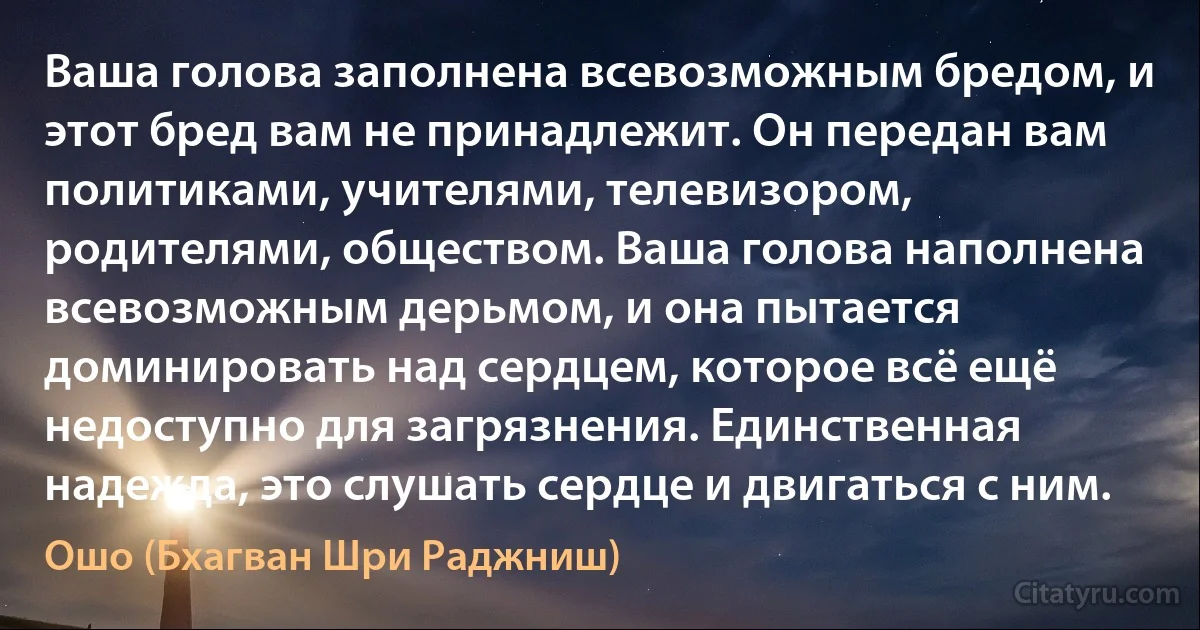 Ваша голова заполнена всевозможным бредом, и этот бред вам не принадлежит. Он передан вам политиками, учителями, телевизором, родителями, обществом. Ваша голова наполнена всевозможным дерьмом, и она пытается доминировать над сердцем, которое всё ещё недоступно для загрязнения. Единственная надежда, это слушать сердце и двигаться с ним. (Ошо (Бхагван Шри Раджниш))