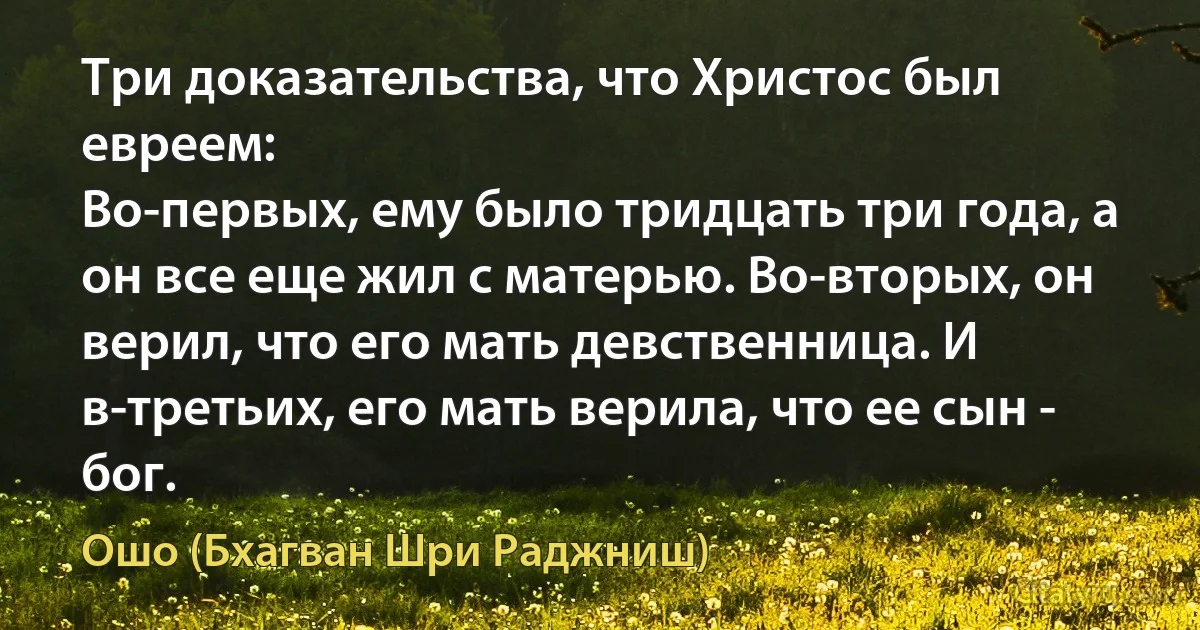 Три доказательства, что Христос был евреем:
Во-первых, ему было тридцать три года, а он все еще жил с матерью. Во-вторых, он верил, что его мать девственница. И в-третьих, его мать верила, что ее сын - бог. (Ошо (Бхагван Шри Раджниш))