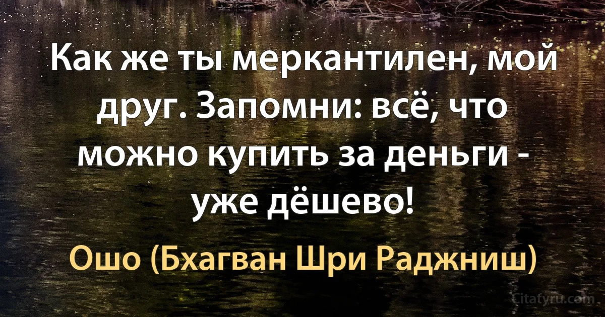 Как же ты меркантилен, мой друг. Запомни: всё, что можно купить за деньги - уже дёшево! (Ошо (Бхагван Шри Раджниш))