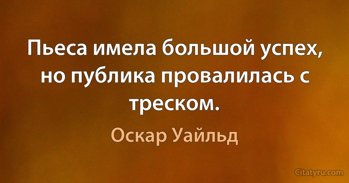 Пьеса имела большой успех, но публика провалилась с треском. (Оскар Уайльд)