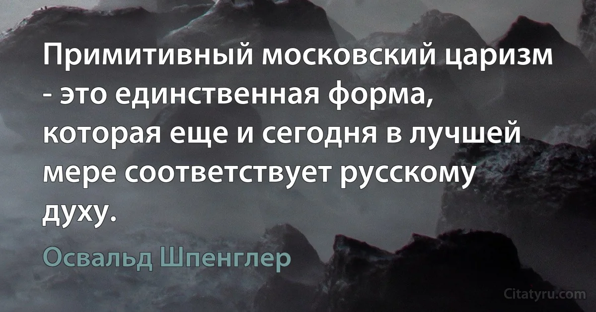 Примитивный московский царизм - это единственная форма, которая еще и сегодня в лучшей мере соответствует русскому духу. (Освальд Шпенглер)