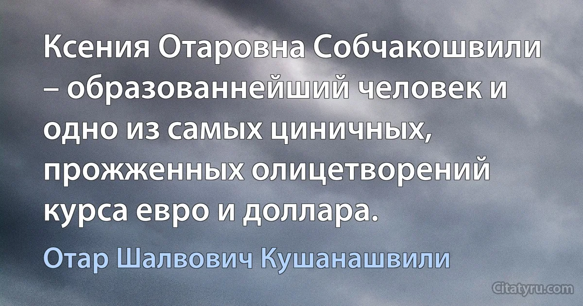 Ксения Отаровна Собчакошвили – образованнейший человек и одно из самых циничных, прожженных олицетворений курса евро и доллара. (Отар Шалвович Кушанашвили)