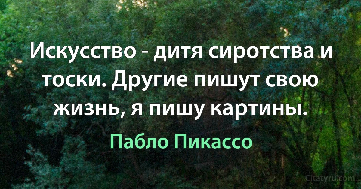 Искусство - дитя сиротства и тоски. Другие пишут свою жизнь, я пишу картины. (Пабло Пикассо)