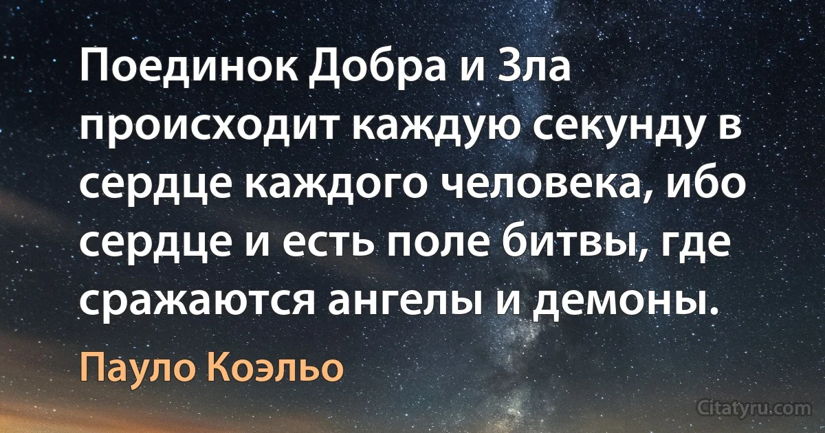 Поединок Добра и Зла происходит каждую секунду в сердце каждого человека, ибо сердце и есть поле битвы, где сражаются ангелы и демоны. (Пауло Коэльо)