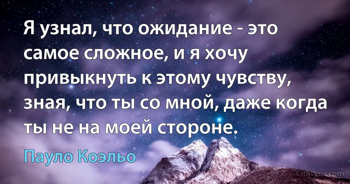 Я узнал, что ожидание - это самое сложное, и я хочу привыкнуть к этому чувству, зная, что ты со мной, даже когда ты не на моей стороне. (Пауло Коэльо)