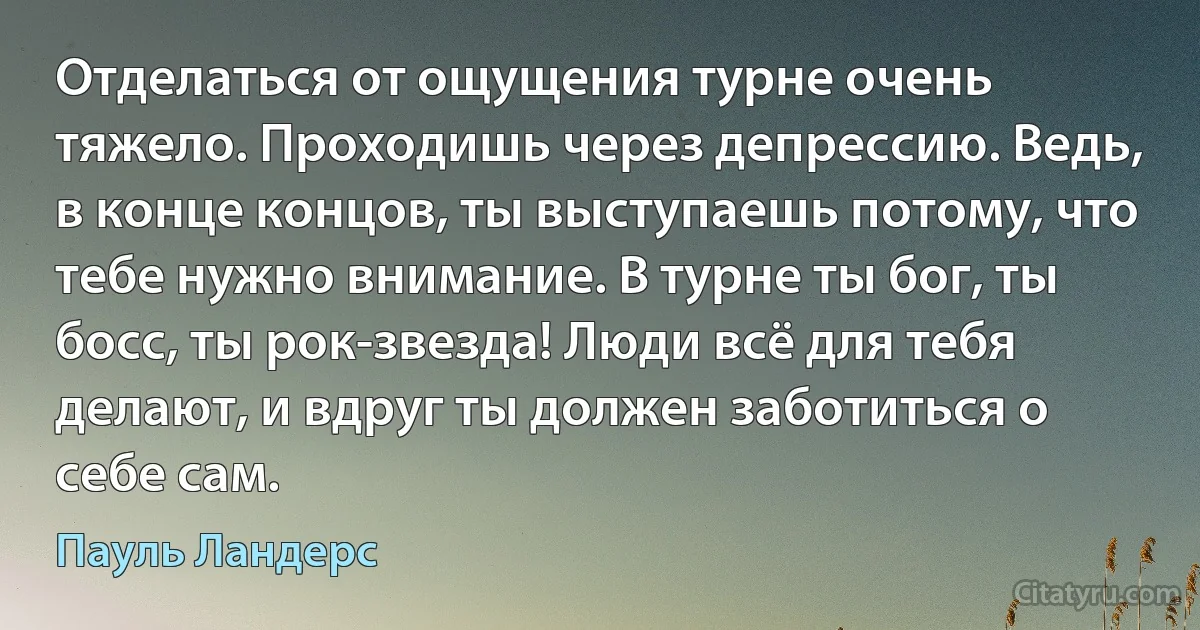 Отделаться от ощущения турне очень тяжело. Проходишь через депрессию. Ведь, в конце концов, ты выступаешь потому, что тебе нужно внимание. В турне ты бог, ты босс, ты рок-звезда! Люди всё для тебя делают, и вдруг ты должен заботиться о себе сам. (Пауль Ландерс)