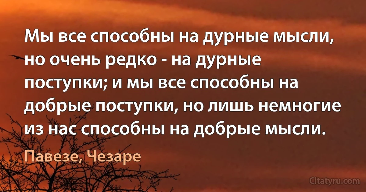 Мы все способны на дурные мысли, но очень редко - на дурные поступки; и мы все способны на добрые поступки, но лишь немногие из нас способны на добрые мысли. (Павезе, Чезаре)