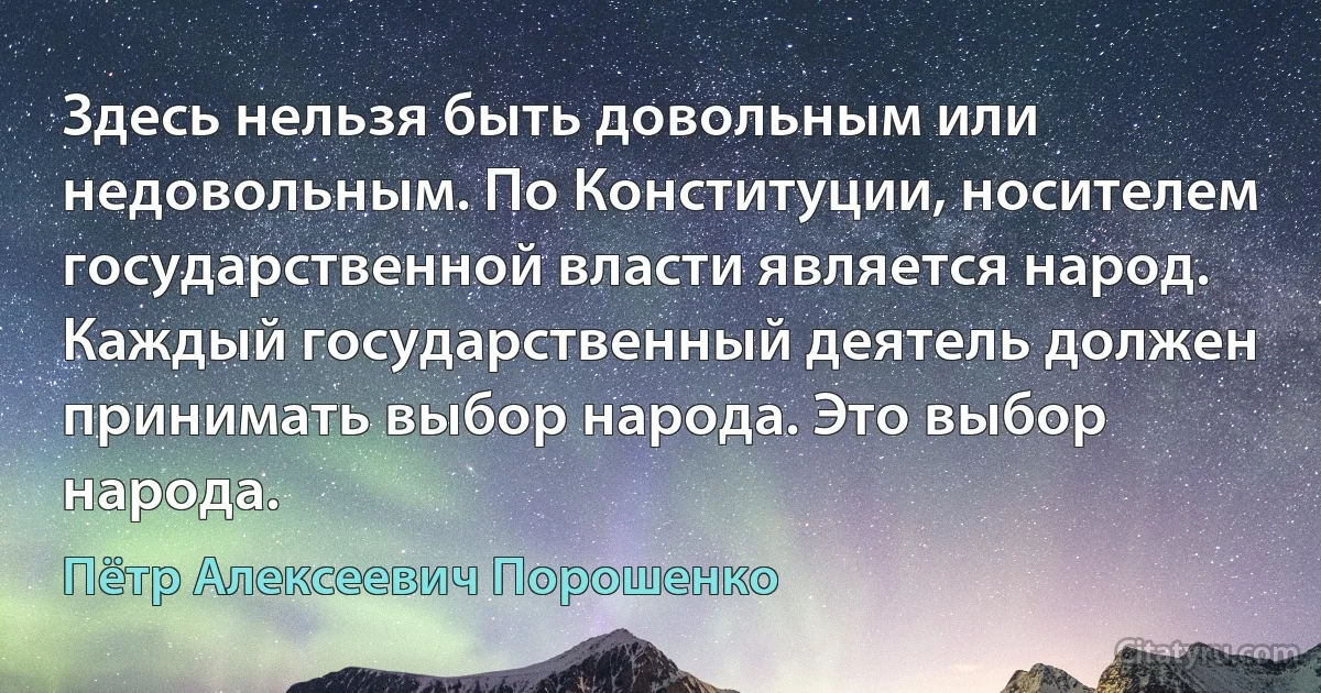 Здесь нельзя быть довольным или недовольным. По Конституции, носителем государственной власти является народ. Каждый государственный деятель должен принимать выбор народа. Это выбор народа. (Пётр Алексеевич Порошенко)