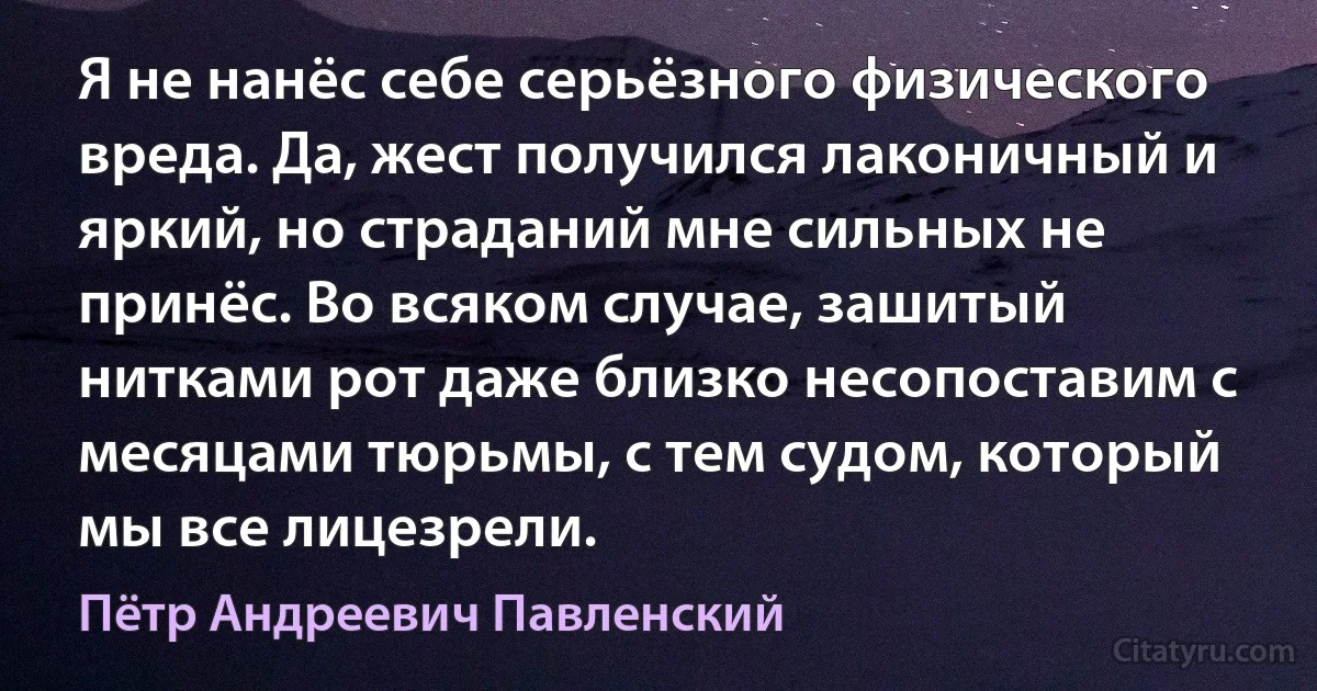 Я не нанёс себе серьёзного физического вреда. Да, жест получился лаконичный и яркий, но страданий мне сильных не принёс. Во всяком случае, зашитый нитками рот даже близко несопоставим с месяцами тюрьмы, с тем судом, который мы все лицезрели. (Пётр Андреевич Павленский)