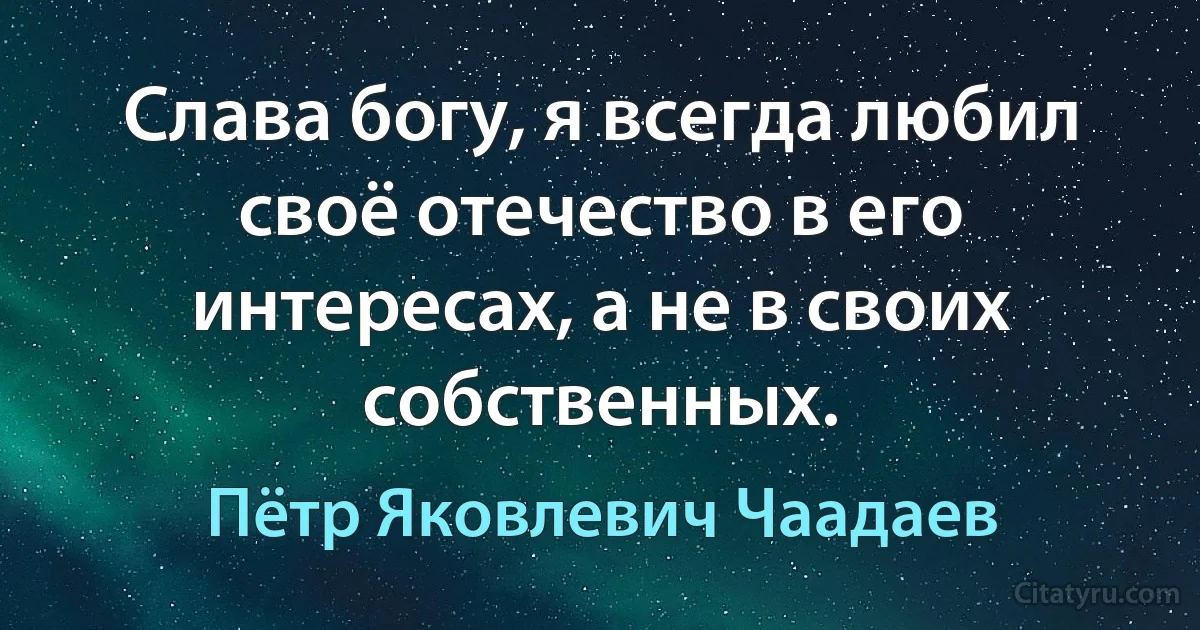 Слава богу, я всегда любил своё отечество в его интересах, а не в своих собственных. (Пётр Яковлевич Чаадаев)