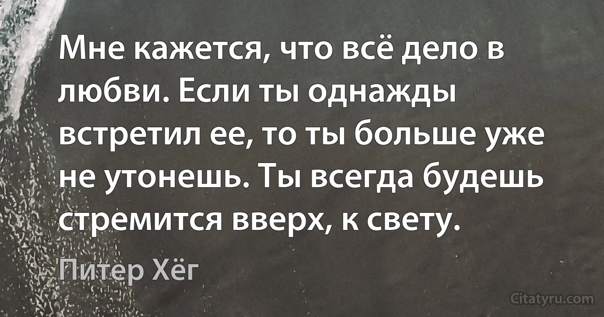 Мне кажется, что всё дело в любви. Если ты однажды встретил ее, то ты больше уже не утонешь. Ты всегда будешь стремится вверх, к свету. (Питер Хёг)