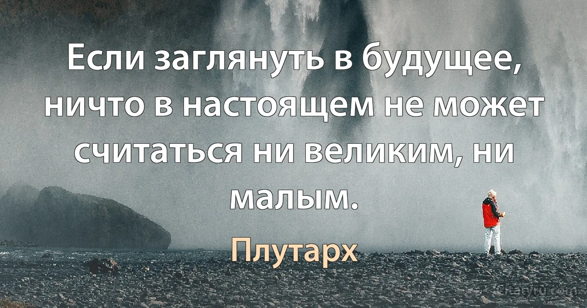 Если заглянуть в будущее, ничто в настоящем не может считаться ни великим, ни малым. (Плутарх)