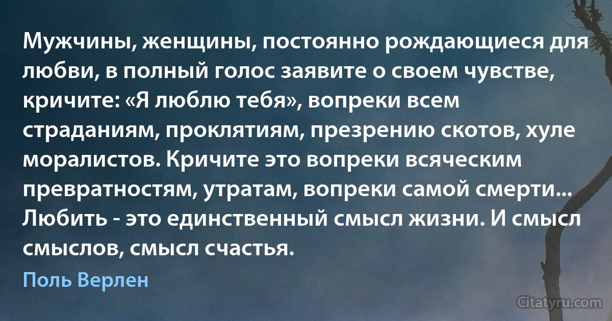 Мужчины, женщины, постоянно рождающиеся для любви, в полный голос заявите о своем чувстве, кричите: «Я люблю тебя», вопреки всем страданиям, проклятиям, презрению скотов, хуле моралистов. Кричите это вопреки всяческим превратностям, утратам, вопреки самой смерти... Любить - это единственный смысл жизни. И смысл смыслов, смысл счастья. (Поль Верлен)