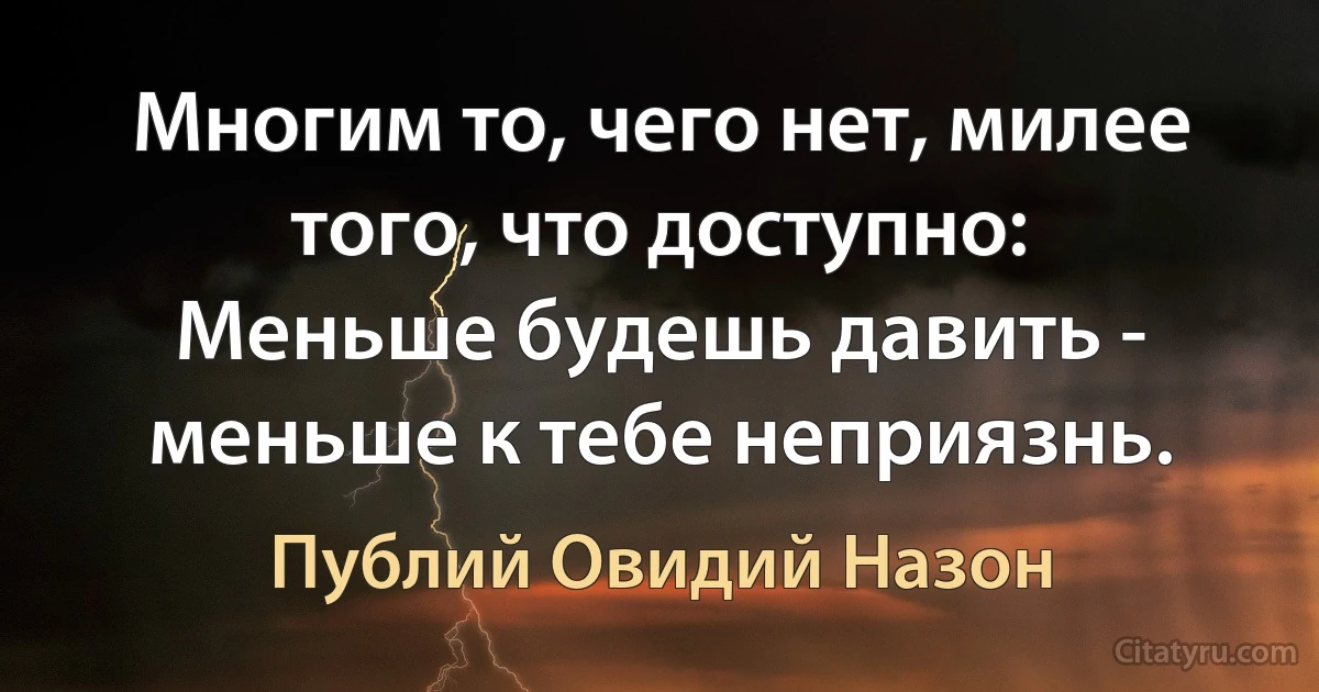 Многим то, чего нет, милее того, что доступно:
Меньше будешь давить - меньше к тебе неприязнь. (Публий Овидий Назон)