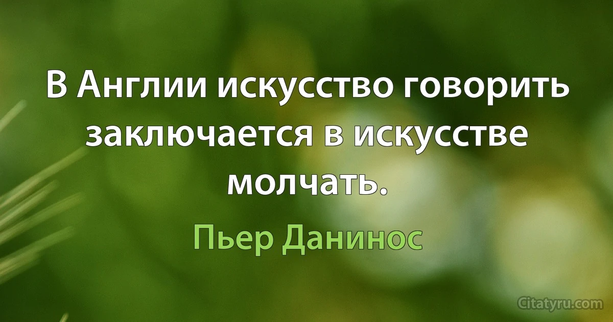 В Англии искусство говорить заключается в искусстве молчать. (Пьер Данинос)