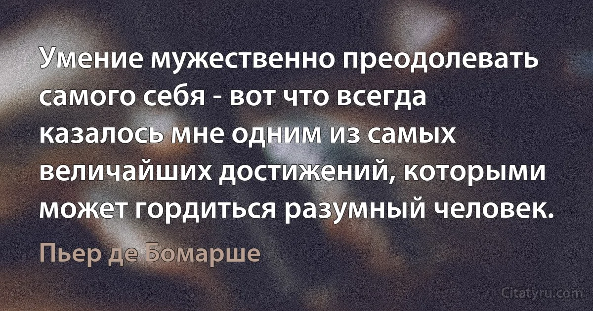 Умение мужественно преодолевать самого себя - вот что всегда казалось мне одним из самых величайших достижений, которыми может гордиться разумный человек. (Пьер де Бомарше)