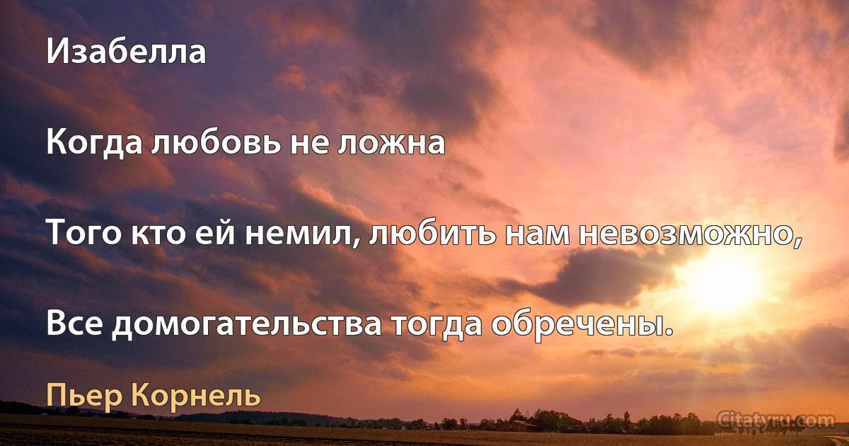 Изабелла

Когда любовь не ложна

Того кто ей немил, любить нам невозможно,

Все домогательства тогда обречены. (Пьер Корнель)