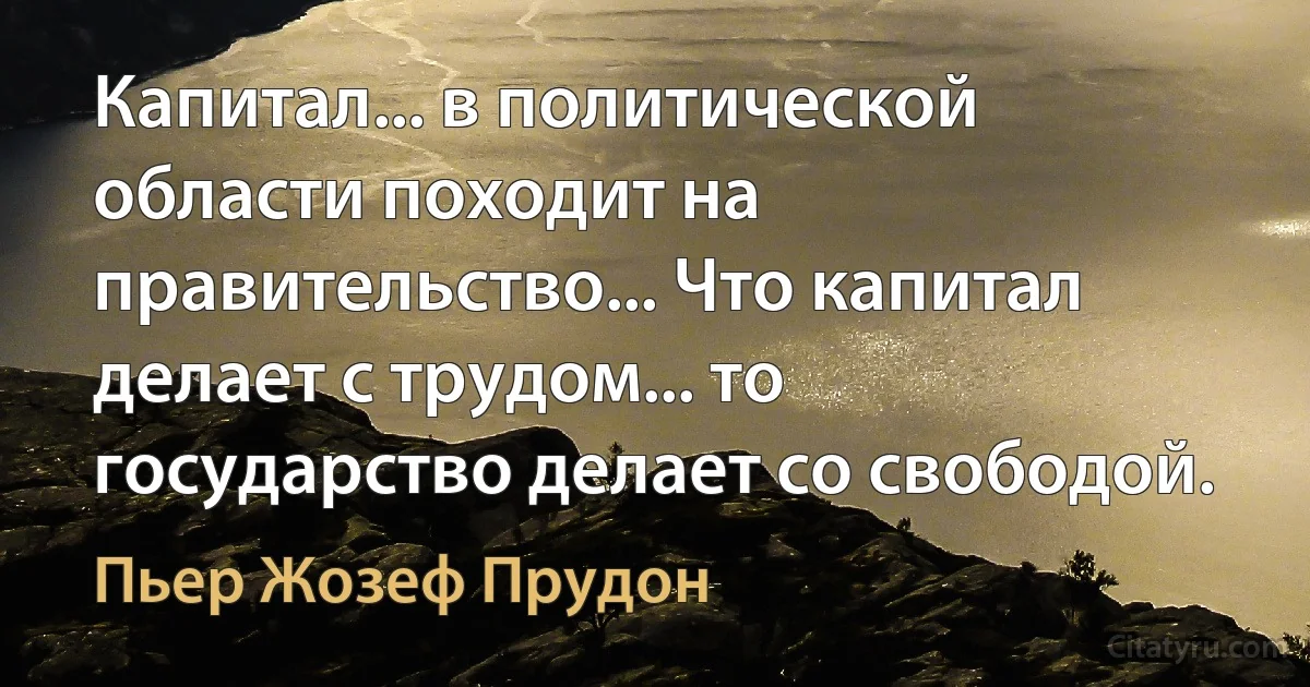 Капитал... в политической области походит на правительство... Что капитал делает с трудом... то государство делает со свободой. (Пьер Жозеф Прудон)