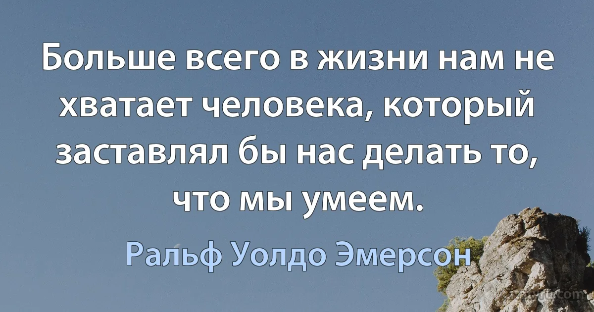 Больше всего в жизни нам не хватает человека, который заставлял бы нас делать то, что мы умеем. (Ральф Уолдо Эмерсон)