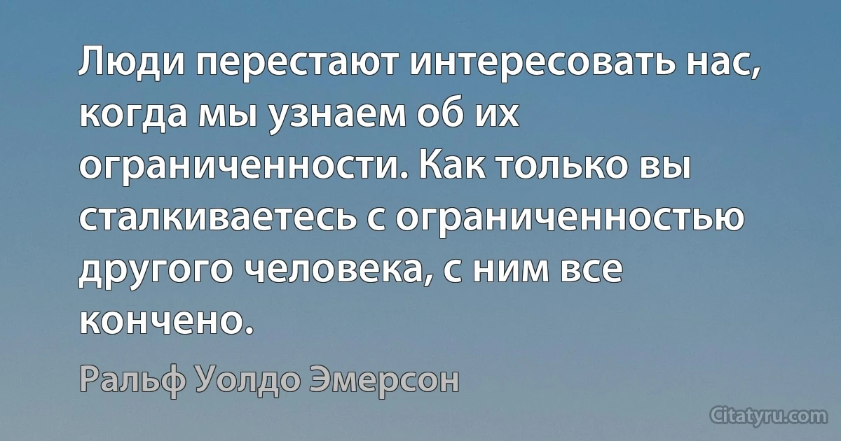 Люди перестают интересовать нас, когда мы узнаем об их ограниченности. Как только вы сталкиваетесь с ограниченностью другого человека, с ним все кончено. (Ральф Уолдо Эмерсон)