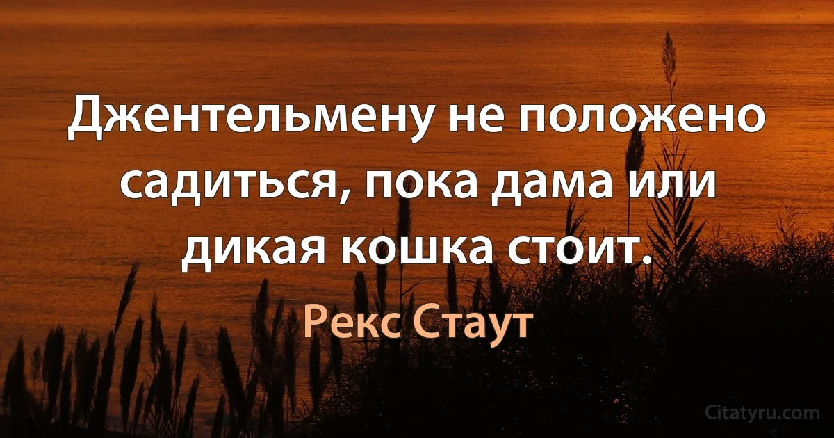 Джентельмену не положено садиться, пока дама или дикая кошка стоит. (Рекс Стаут)