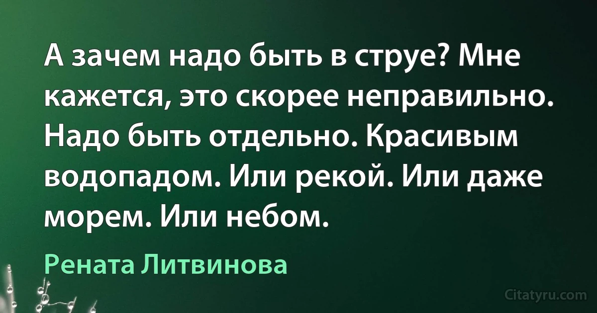 А зачем надо быть в струе? Мне кажется, это скорее неправильно. Надо быть отдельно. Красивым водопадом. Или рекой. Или даже морем. Или небом. (Рената Литвинова)