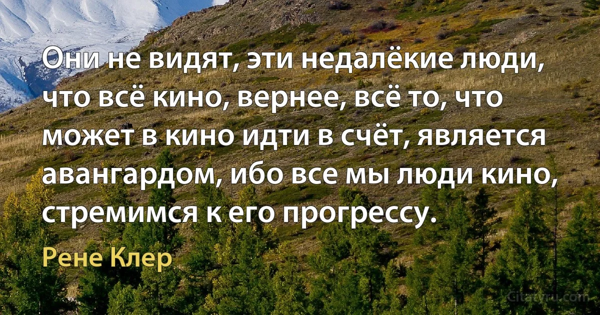 Они не видят, эти недалёкие люди, что всё кино, вернее, всё то, что может в кино идти в счёт, является авангардом, ибо все мы люди кино, стремимся к его прогрессу. (Рене Клер)