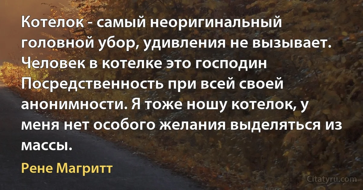 Котелок - самый неоригинальный головной убор, удивления не вызывает. Человек в котелке это господин Посредственность при всей своей анонимности. Я тоже ношу котелок, у меня нет особого желания выделяться из массы. (Рене Магритт)