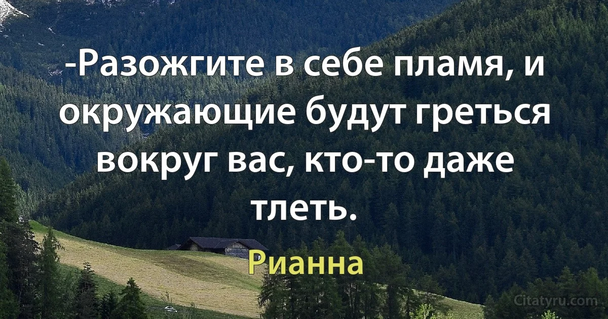 -Разожгите в себе пламя, и окружающие будут греться вокруг вас, кто-то даже тлеть. (Рианна)