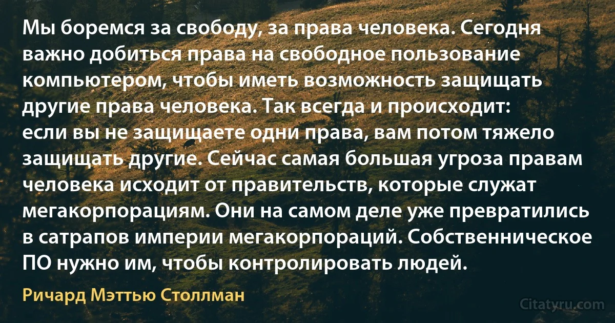 Мы боремся за свободу, за права человека. Сегодня важно добиться права на свободное пользование компьютером, чтобы иметь возможность защищать другие права человека. Так всегда и происходит: если вы не защищаете одни права, вам потом тяжело защищать другие. Сейчас самая большая угроза правам человека исходит от правительств, которые служат мегакорпорациям. Они на самом деле уже превратились в сатрапов империи мегакорпораций. Собственническое ПО нужно им, чтобы контролировать людей. (Ричард Мэттью Столлман)