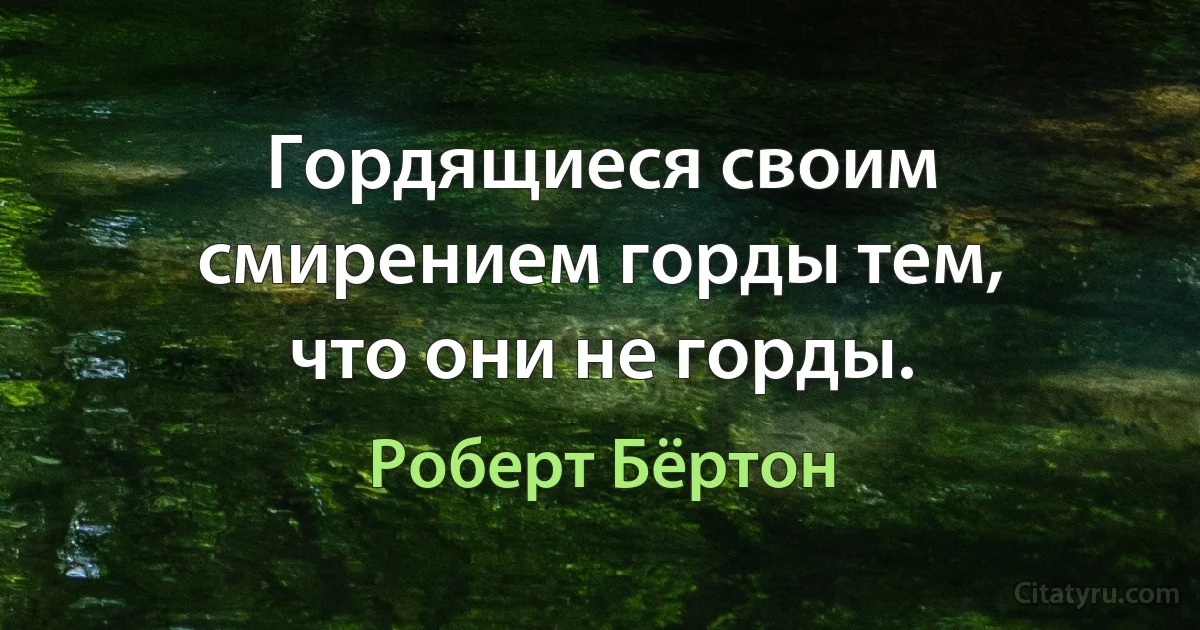 Гордящиеся своим смирением горды тем, что они не горды. (Роберт Бёртон)