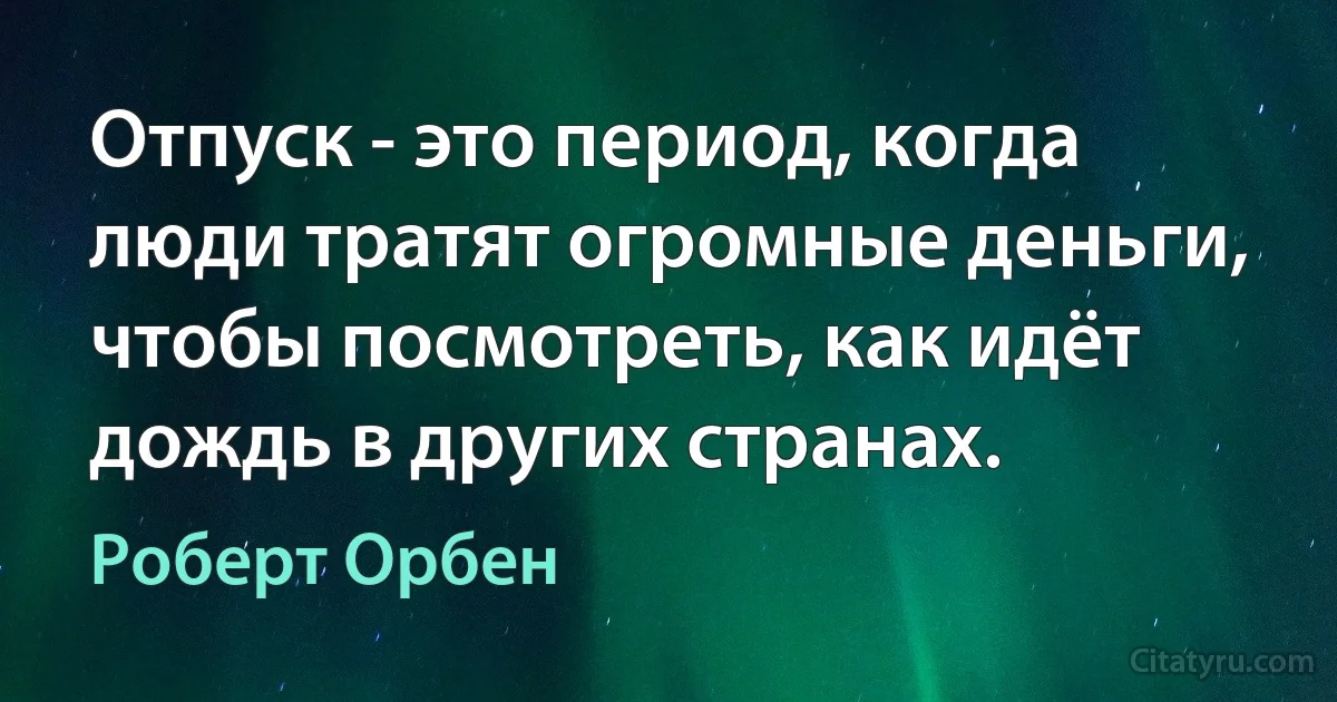 Отпуск - это период, когда люди тратят огромные деньги, чтобы посмотреть, как идёт дождь в других странах. (Роберт Орбен)