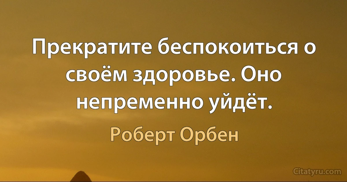 Прекратите беспокоиться о своём здоровье. Оно непременно уйдёт. (Роберт Орбен)