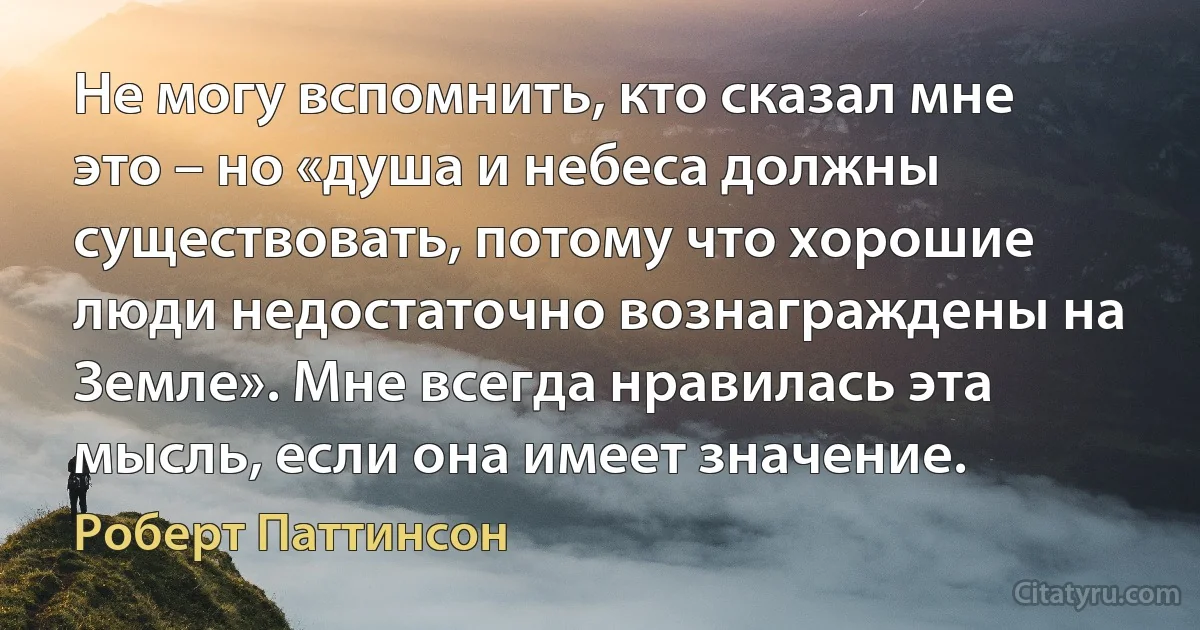 Не могу вспомнить, кто сказал мне это – но «душа и небеса должны существовать, потому что хорошие люди недостаточно вознаграждены на Земле». Мне всегда нравилась эта мысль, если она имеет значение. (Роберт Паттинсон)